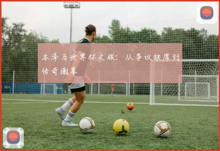 本泽马世界杯之旅：从争议缺席到传奇谢幕