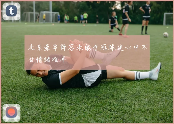 北京豪华阵容未能夺冠球迷心中不甘情绪难平